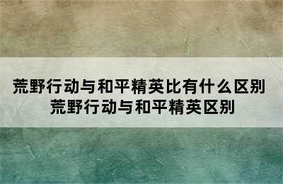 荒野行动与和平精英比有什么区别 荒野行动与和平精英区别